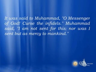 It was said to Muhammad, "O Messenger of God! Curse the infidels." Muhammad said, "I am not sent for this ;  nor was I sent but as mercy to mankind."  