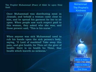 Back to Index 1 Back to Index 2 Muhammad  The Prophet’s Kindness Once Muhammad was distributing meat in Jiranah; and behold a woman came close to him, and he spread his garment for her to sit upon. When people saw such respect paid to this woman, they asked who she was; and those present said, "This is his nurse."  End Show  The Prophet Muhammad (Peace of Allah be upon Him) Said: Index 2 When anyone was sick Muhammad used to rub his hands upon the sick person's body, saying, "O Lord of mankind! Take away this pain, and give health; for Thou art the giver of health: there is no health bu Thine, that health which leaveth no sickness."  