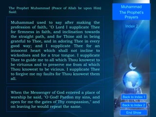 Back to Index 1 Back to Index 2 Muhammad The Prophet’s Prayers Muhammad used to say after making the profession of faith, "O Lord I supplicate Thee for firmness in faith, and inclination towards the straight path, and for Thine aid in being grateful to Thee, and in adoring Thee in every good way; and I supplicate Thee for an innocent heart which shall not incline to wickednes and for a true tongue. I supplicate Thee to guide me to all which Thou knowest to be virtuous and to preserve me from al which Thou knowest to be vicious. I supplicate Thee to forgive me my faults for Thou knowest them all.  End Show  The Prophet Muhammad (Peace of Allah be upon Him) Said: Index 2 When the Messenger of God entered a place of worship he said, "O God! Pardon my sins, and open for me the gates of Thy compassion," and on leaving he would repeat the same.  