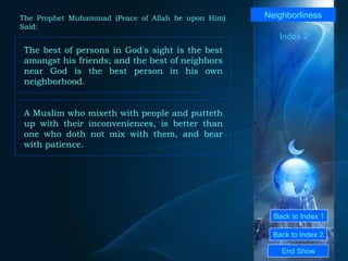 Back to Index 1 Back to Index 2 Neighborliness The best of persons in God's sight is the best amongst his friends; and the best of neighbors near God is the best person in his own neighborhood.  End Show  The Prophet Muhammad (Peace of Allah be upon Him) Said: Index 2 A Muslim who mixeth with people and putteth up with their inconveniences, is better than one who doth not mix with them, and bear with patience.  