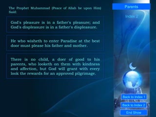 Back to Index 1 Back to Index 2 Parents God's pleasure is in a father's pleasure; and God's displeasure is in a father's displeasure.   End Show  The Prophet Muhammad (Peace of Allah be upon Him) Said: Index 2 He who wisheth to enter Paradise at the best door must please his father and mother.  There is no child, a doer of good to his parents, who looketh on them with kindness and affection, but God will grant with every look the rewards for an approved pilgrimage.  