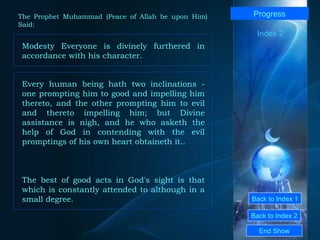 Back to Index 1 Back to Index 2 Progress Modesty Everyone is divinely furthered in accordance with his character. End Show  The Prophet Muhammad (Peace of Allah be upon Him) Said: Index 2 Every human being hath two inclinations - one prompting him to good and impelling him thereto, and the other prompting him to evil and thereto impelling him; but Divine assistance is nigh, and he who asketh the help of God in contending with the evil promptings of his own heart obtaineth it.. The best of good acts in God's sight is that which is constantly attended to although in a small degree. 