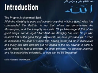 The Prophet Muhammad Said: Allah the Almighty is good and accepts only that which is good. Allah has commanded the Faithful to do that which he commanded the Messengers, and the Almighty has said : " O ye Messengers! Eat of the good things, and do right ."  And Allah the Almighty has said : " O ye who believe! Eat of the good things wherewith We have provided you ."  Then he mentioned the case of a man who, having journeyed far, is disheveled and dusty and who spreads out his hands to the sky saying: O Lord! O Lord!- while his food is unlawful, his drink unlawful, his clothing unlawful, and he is nourished unlawfully, so how can he be answered !  It was related by Imam Muslim .  Introduction 