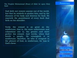 Back to Index 1 Back to Index 2 Punishment God doth not remove anyone out of the world, but that he wisheth to pardon him; and by the diseases of his body and distress for food, He exacteth the punishment of every fault that lieth on his shoulder.  End Show  The Prophet Muhammad (Peace of Allah be upon Him) Said: Index 2 Verily the reward is as great as the misfortune; that is, the more unfortunate and calamitous one is, the greater and more perfect his reward. And verrily, when God loveth a people, He entangleth it in misfortune; therefore, he who is resigned to the plesure of God, in misfortune, for him is God's favor.  