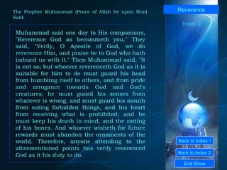 Back to Index 1 Back to Index 2 Reverence Muhammad said one day to His companions, "Reverence God as becommeth you." They said, "Verily, O Apostle of God, we do reverence Him, and praise be to God who hath imbued us with it." Then Muhammad said, "It is not so; but whoever reverenceth God as it is suitable for him to do must guard his head from humbling itself to others, and from pride and arrogance towards God and God's creatures; he must guard his senses from whatever is wrong, and must guard his mouth from eating forbidden things, and his heart from receiving what is prohibited; and he must keep his death in mind, and the rotting of his bones. And whoever wisheth for future rewards must abandon the ornaments of the world. Therefore, anyone attending to the aforementioned points has verily reverenced God as it his duty to do.  End Show  The Prophet Muhammad (Peace of Allah be upon Him) Said: Index 2 