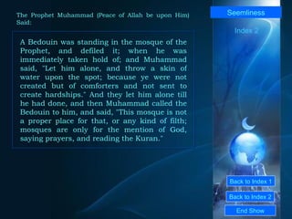 Back to Index 1 Back to Index 2 Seemliness A Bedouin was standing in the mosque of the Prophet, and defiled it; when he was immediately taken hold of; and Muhammad said, "Let him alone, and throw a skin of water upon the spot; because ye were not created but of comforters and not sent to create hardships." And they let him alone till he had done, and then Muhammad called the Bedouin to him, and said, "This mosque is not a proper place for that, or any kind of filth; mosques are only for the mention of God, saying prayers, and reading the Kuran."  End Show  The Prophet Muhammad (Peace of Allah be upon Him) Said: Index 2 