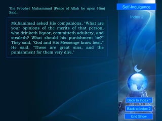 Back to Index 1 Back to Index 2 Self-Indulgence Muhammad asked His companions, "What are your opinions of the merits of that person, who drinketh liquor, committeth adultery, and stealeth? What should his punishment be?" They said, "God and His Messenge know best." He said, "These are great sins, and the punishment for them very dire."  End Show  The Prophet Muhammad (Peace of Allah be upon Him) Said: Index 2 
