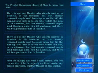 Back to Index 1 Back to Index 2 Sick There is not any Muslim who visiteth another in sickness, in the forenoon, but that seventy thousand angels send blessings upon him till the evening; and there is no one who visiteth the sick, in the afternoon, but that seventy thousand angels send blessings upon him till daybreak, and there will be a pardon for him in Paradise.  End Show  The Prophet Muhammad (Peace of Allah be upon Him) Said: Index 2 There is not any Muslim who visiteth another in sickness, in the forenoon, but that seventy thousand angels send blessings upon him till the evening; and there is no one who visiteth the sick, in the afternoon, but that seventy thousand angels send blessings upon him till daybreak, and there will be a pardon for him in Paradise.  Feed the hungry and visit a sick person, and free the captive, if he be unjustly confined. Assist any person oppressed, whether Muslim or non-Muslim.  