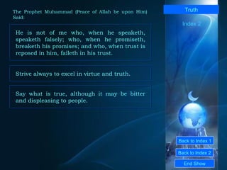 Back to Index 1 Back to Index 2 Truth He is not of me who, when he speaketh, speaketh falsely; who, when he promiseth, breaketh his promises; and who, when trust is reposed in him, faileth in his trust.  End Show  The Prophet Muhammad (Peace of Allah be upon Him) Said: Index 2 Strive always to excel in virtue and truth.  Say what is true, although it may be bitter and displeasing to people.  