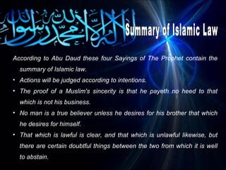 According to Abu Daud these four Sayings of The Prophet contain the summary of Islamic law.  Actions will be judged according to intentions.  The proof of a Muslim's sincerity is that he payeth no heed to that which is not his business.  No man is a true believer unless he desires for his brother that which he desires for himself.  That which is lawful is clear, and that which is unlawful likewise, but there are certain doubtful things between the two from which it is well to abstain.  Summary of Islamic Law 