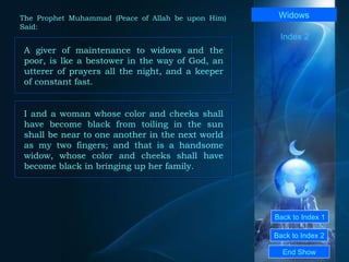 Back to Index 1 Back to Index 2 Widows A giver of maintenance to widows and the poor, is lke a bestower in the way of God, an utterer of prayers all the night, and a keeper of constant fast.  End Show  The Prophet Muhammad (Peace of Allah be upon Him) Said: Index 2 I and a woman whose color and cheeks shall have become black from toiling in the sun shall be near to one another in the next world as my two fingers; and that is a handsome widow, whose color and cheeks shall have become black in bringing up her family.  