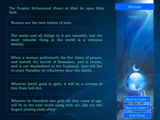 Back to Index 1 Back to Index 2 Women Women are the twin halves of men.  End Show  The Prophet Muhammad (Peace of Allah be upon Him) Said: Index 2 The world and all things in it are valuable; but the most valuable thing in the world is a virtuous woman.  When a woman performeth the five times of prayer, and fasteth the month of Ramadan, and is chaste, and is not disobedient to her husband, then tell her to enter Paradise by whichever door she liketh.  Whoever doeth good to girls, it will be a curtain to him from hell-fire.  Whoever be friendeth two girls till they come of age, will be in the next world along with me, like my two fingers joining each other.  