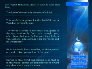 Back to Index 1 Back to Index 2 World This world is a prison for the Faithful, but a Paradise for unbelievers.  End Show  The Prophet Muhammad (Peace of Allah be upon Him) Said: Index 2 The love of the world is the root of all evil.  The world is sweet in the heart, and green to the eye; and verily God hath brought you, after those that went before you: then look to your actions, and abstain from the world and its wickedness.  Be in the world like a traveller, or like a passer on, and reckon yourself as of the dead.  Cursed is this world and cursed is all that is in this world, except the rememberance of God and that which aideth thereto.  