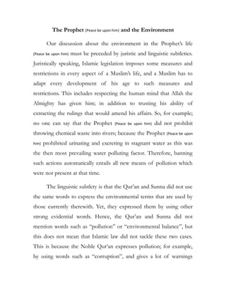 The Prophet (Peace be upon him) and the Environment
Our discussion about the environment in the Prophet’s life
(Peace be upon him) must be preceded by juristic and linguistic subtleties.
Juristically speaking, Islamic legislation imposes some measures and
restrictions in every aspect of a Muslim’s life, and a Muslim has to
adapt every development of his age to such measures and
restrictions. This includes respecting the human mind that Allah the
Almighty has given him; in addition to trusting his ability of
extracting the rulings that would amend his affairs. So, for example;
no one can say that the Prophet (Peace be upon him) did not prohibit
throwing chemical waste into rivers; because the Prophet (Peace be upon
him) prohibited urinating and excreting in stagnant water as this was
the then most prevailing water polluting factor. Therefore, banning
such actions automatically entails all new means of pollution which
were not present at that time.
The linguistic subtlety is that the Qur’an and Sunna did not use
the same words to express the environmental terms that are used by
those currently therewith. Yet, they expressed them by using other
strong evidential words. Hence, the Qur’an and Sunna did not
mention words such as “pollution” or “environmental balance”, but
this does not mean that Islamic law did not tackle these two cases.
This is because the Noble Qur’an expresses pollution; for example,
by using words such as “corruption”, and gives a lot of warnings
 