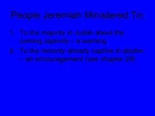 People Jeremiah Ministered To: To the majority in Judah about the coming captivity – a warning To the minority already captive in abylon – an encouragement (see chapter 29) 