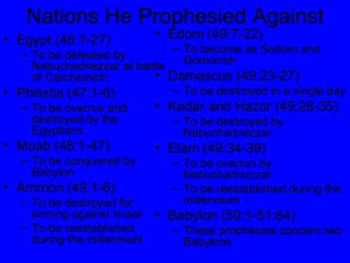 Nations He Prophesied Against Egypt (46:1-27) To be defeated by Nebuchadnezzar at battle of Carchemish Philistia (47:1-6) To be overrun and destroyed by the Egyptians Moab (48:1-47) To be conquered by Babylon Ammon (49:1-6) To be destroyed for sinning against Israel To be reestablished during the millennium Edom (49:7-22) To become as Sodom and Gomorrah Damascus (49:23-27) To be destroyed in a single day Kedar and Hazor (49:28-35) To be destroyed by Nebuchadnezzar Elam (49:34-39) To be overrun by Nebuchadnezzar To be reestablished during the millennium Babylon (50:1-51:64) These prophecies concern two Babylons 
