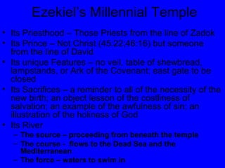Ezekiel’s Millennial Temple Its Priesthood – Those Priests from the line of Zadok Its Prince – Not Christ (45:22;46:16) but someone from the line of David Its unique Features – no veil, table of shewbread, lampstands, or Ark of the Covenant; east gate to be closed Its Sacrifices – a reminder to all of the necessity of the new birth; an object lesson of the costliness of salvation; an example of the awfulness of sin; an illustration of the holiness of God Its River The source – proceeding from beneath the temple The course -  flows to the Dead Sea and the Mediterranean The force – waters to swim in 