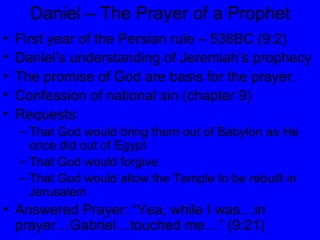Daniel – The Prayer of a Prophet First year of the Persian rule – 538BC (9:2) Daniel’s understanding of Jeremiah’s prophecy The promise of God are basis for the prayer. Confession of national sin (chapter 9) Requests: That God would bring them out of Babylon as He once did out of Egypt That God would forgive That God would allow the Temple to be rebuilt in Jerusalem Answered Prayer: “Yea, while I was…in prayer…Gabriel…touched me…” (9:21) 