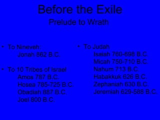 Before the Exile Prelude to Wrath   To Nineveh: Jonah 862 B.C. To 10 Tribes of Israel Amos 787 B.C. Hosea 785-725 B.C. Obadiah 887 B.C. Joel 800 B.C.  To Judah Isaiah 760-698 B.C. Micah 750-710 B.C. Nahum 713 B.C. Habakkuk 626 B.C. Zephaniah 630 B.C. Jeremiah 629-588 B.C. 
