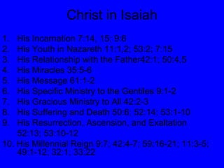 Christ in Isaiah His Incarnation 7:14, 15; 9:6 His Youth in Nazareth 11:1,2; 53:2; 7:15 His Relationship with the Father42:1; 50:4,5 His Miracles 35:5-6 His Message 61:1-2 His Specific Ministry to the Gentiles 9:1-2 His Gracious Ministry to All 42:2-3 His Suffering and Death 50:6; 52:14; 53:1-10 His Resurrection, Ascension, and Exaltation  52:13; 53:10-12 10. His Millennial Reign 9:7; 42:4-7; 59:16-21; 11:3-5; 49:1-12; 32:1; 33:22 