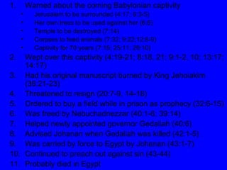 Warned about the coming Babylonian captivity Jerusalem to be surrounded (4:17; 6:3-5) Her own trees to be used against her (6:6) Temple to be destroyed (7:14) Corpses to feed animals (7:32; 9:22;12:8-9) Captivity for 70 years (7:15; 25:11; 29:10) Wept over this captivity (4:19-21; 8:18, 21; 9:1-2, 10; 13:17; 14:17) Had his original manuscript burned by King Jehoiakim (36:21-23) Threatened to resign (20:7-9, 14-18) Ordered to buy a field while in prison as prophecy (32:6-15) Was freed by Nebuchadnezzar (40:1-6; 39:14) Helped newly appointed governor Gedaliah (40:6) Advised Johanan when Gedaliah was killed (42:1-5) Was carried by force to Egypt by Johanan (43:1-7) Continued to preach out against sin (43-44) Probably died in Egypt 