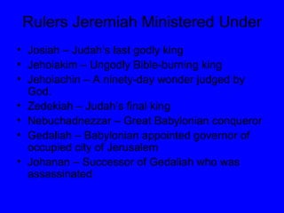 Rulers Jeremiah Ministered Under Josiah – Judah’s last godly king Jehoiakim – Ungodly Bible-burning king Jehoiachin – A ninety-day wonder judged by God. Zedekiah – Judah’s final king Nebuchadnezzar – Great Babylonian conqueror Gedaliah – Babylonian appointed governor of occupied city of Jerusalem Johanan – Successor of Gedaliah who was assassinated 