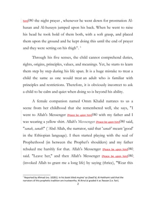 him) the night prayer , whenever he went down for prostration Al-
hasan and Al-husayn jumped upon his back. When he went to raise
his head he took hold of them both, with a soft grasp, and placed
them upon the ground and he kept doing this until the end of prayer
and they were setting on his thigh”. 1
Through his five senses, the child cannot comprehend duties,
rights, origins, principles, values, and meanings. Yet, he starts to learn
them step by step during his life span. It is a huge mistake to treat a
child the same as one would treat an adult who is familiar with
principles and restrictions. Therefore, it is obviously incorrect to ask
a child to be calm and quiet when doing so is beyond his ability.
A female companion named Omm Khalid narrates to us a
scene from her childhood that she remembered well, she says, "I
went to Allah's Messenger (Peace be upon him) with my father and I
was wearing a yellow shirt. Allah's Messenger (Peace be upon him) said,
"sanah, sanah!" (`Abd Allah, the narrator, said that 'sanah' meant 'good'
in the Ethiopian language). I then started playing with the seal of
Prophethood (in between the Prophet's shoulders) and my father
rebuked me harshly for that. Allah's Messenger (Peace be upon him)
said. "Leave her," and then Allah's Messenger (Peace be upon him)
(invoked Allah to grant me a long life) by saying (thrice), "Wear this
1
Reported by Ahmad (no. 10281). In his book titled mujma’ az-Zawā’id, Al-Haithami said that the
narrators of this prophetic tradition are trustworthy. Al-Arna’ut graded it as hassan (i.e. fair).
2
 