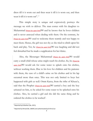 dress till it is worn out and then wear it till it is worn out, and then
wear it till it is worn out”. 2
This simple story is unique and expressively portrays the
message we wish to deliver. The man comes with his daughter to
Muhammad (Peace be upon him) and he knows that he loves children
and is never annoyed when dealing with them. On the contrary, he
(Peace be upon him) used to welcome them warmly and was happy to
meet them. Hence, the girl was not shy as she tried to climb upon his
back and play. Yet, he (Peace be upon him) was laughing and did not
feel disturbed but he made a supplication for her thrice.
Also, the Messenger Muhammad (Peace be upon him) would
carry a small child whose urine might reach his clothes. So, he (Peace be
upon him) would ask for some water to splash onto his clothes,
without washing them. Due to his love for children and his patience
with them, the case of a child's urine on his clothes and in his lap
occurred more than once. This was not only limited to boys but
happened with girls as well. Omm Karza, from the tribe of Khuza’a,
said that the Prophet (Peace be upon him) carried a boy and the boy
urinated on him, so he asked for some water to be splashed onto his
clothes. Also, he carried a girl and she did the same thing and he
ordered the clothes to be washed3
.
2
Reported by Al-Bukhari (No. 3071)
3
Reported by Ahmad (No. 26834) and authenticated by Al-Arna’out
3
 
