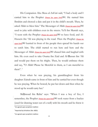 His Companion Abu Musa al-Ash’ari said, “I had a body and I
carried him to the Prophet (Peace be upon him) . He named him
Ibrahim and chewed a date and put it in the child’s mouth. Then, he
asked Allah to bless him.4
The Messenger of Allah (Peace be upon him)
used to joke with children even in the streets. Ya’li ibn Murrah says,
“I went with the Prophet (Peace be upon him) to have food, and Al-
Hussein ibn ‘Ali was playing in the road. Then the Prophet (Peace be
upon him) hurried in front of the people then spread his hands out
to catch him. The child started to run here and here and the
Messenger of Allah (Peace be upon him) chased him and laughed with
him. He even used to take Osama ibn Zaid and Al-Ḥassan ibn ‘Ali
and would put them on his thighs. Then, he would embrace them
and say, "O Allah! Please be Merciful to them, as I am merciful to
them”. 5
Even when he was praying, his granddaughter from his
daughter Zainab came in front of him and he carried her even though
he was praying. When he bowed, he put her down and then when he
stood up he would carry her.6
Maḥmoud ibn Rabie’ says: “When I was a boy of five, I
remember, the Prophet (Peace be upon him) took water from a bucket
(used for drawing water out of a well) with his mouth and he threw it
4
An agreed upon prophetic tradition
5
Reported by Al-Bukhari (No. 6003)
6
An agreed upon prophetic tradition
4
 