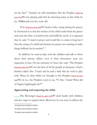 on my face”.7
Namely, he still remembers that the Prophet (Peace be
upon him) was playing with him by throwing water at him while he
(i.e. Maḥmoud) was five years old.
If he (Peace be upon him) heard a baby crying during his prayer,
he shortened it so that the mother of the child could finish the prayer
and carry her baby or comfort him and fulfill his needs. It is reported
that he said, “I stand in prayer and would like to make it long but I
hear the crying of a child and shorten my prayer not wanting to make
things difficult for its mother”. 8
In addition, he used to play with the children and talk to them
about their private affairs, even if their discussions were not
important to him. On the authority of Anas who said: “The Prophet
(Peace be upon him) was the best of all the people in character. I had a
brother called Abu `Umair and he had a bird that he used to play
with. When he (that child) was brought to the Prophet (Peace be upon
him) , he (i.e. the Prophet) used to say, "O Abu `Umair! What did
al-Nughair (nightingale) do?"9
Appreciating and respecting the child:
The Messenger (Peace be upon him) dealt kindly with children,
and was eager to respect them. Moreover, he was keen to deliver the
7
An agreed upon prophetic tradition
8
An agreed upon prophetic tradition
9
An agreed upon prophetic tradition
5
 