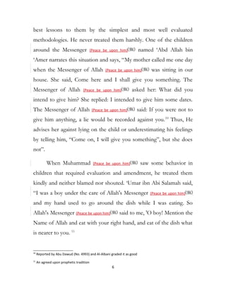 best lessons to them by the simplest and most well evaluated
methodologies. He never treated them harshly. One of the children
around the Messenger (Peace be upon him) named ‘Abd Allah bin
‘Amer narrates this situation and says, “My mother called me one day
when the Messenger of Allah (Peace be upon him) was sitting in our
house. She said, Come here and I shall give you something. The
Messenger of Allah (Peace be upon him) asked her: What did you
intend to give him? She replied: I intended to give him some dates.
The Messenger of Allah (Peace be upon him) said: If you were not to
give him anything, a lie would be recorded against you.10
Thus, He
advises her against lying on the child or underestimating his feelings
by telling him, “Come on, I will give you something”, but she does
not”.
When Muhammad (Peace be upon him) saw some behavior in
children that required evaluation and amendment, he treated them
kindly and neither blamed nor shouted. ‘Umar ibn Abi Salamah said,
“I was a boy under the care of Allah's Messenger (Peace be upon him)
and my hand used to go around the dish while I was eating. So
Allah's Messenger (Peace be upon him) said to me, 'O boy! Mention the
Name of Allah and eat with your right hand, and eat of the dish what
is nearer to you. 11
10
Reported by Abu Dawud (No. 4993) and Al-Albani graded it as good
11
An agreed upon prophetic tradition
6
 