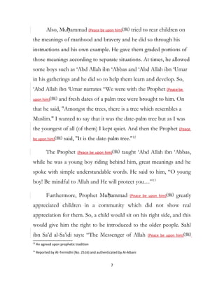 Also, Muḥammad (Peace be upon him) tried to rear children on
the meanings of manhood and bravery and he did so through his
instructions and his own example. He gave them graded portions of
those meanings according to separate situations. At times, he allowed
some boys such as ‘Abd Allah ibn ‘Abbas and ‘Abd Allah ibn ‘Umar
in his gatherings and he did so to help them learn and develop. So,
‘Abd Allah ibn ‘Umar narrates “We were with the Prophet (Peace be
upon him) and fresh dates of a palm tree were brought to him. On
that he said, "Amongst the trees, there is a tree which resembles a
Muslim." I wanted to say that it was the date-palm tree but as I was
the youngest of all (of them) I kept quiet. And then the Prophet (Peace
be upon him) said, "It is the date-palm tree."12
The Prophet (Peace be upon him) taught ‘Abd Allah ibn ‘Abbas,
while he was a young boy riding behind him, great meanings and he
spoke with simple understandable words. He said to him, “O young
boy! Be mindful to Allah and He will protect you…”13
Furthermore, Prophet Muḥammad (Peace be upon him) greatly
appreciated children in a community which did not show real
appreciation for them. So, a child would sit on his right side, and this
would give him the right to be introduced to the older people. Sahl
ibn Sa’d al-Sa’idi says: “The Messenger of Allah (Peace be upon him)
12
An agreed upon prophetic tradition
13
Reported by At-Termidhi (No. 2516) and authenticated by Al-Albani
7
 
