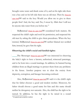 brought some water and drank some of it, and on his right side there
was a boy and on his left side there was an old men. Then he (Peace be
upon him) said to the boy: Would you allow me to give to these
people first? And, the boy said: No, I swear by Allah that I will not
let anyone take water from you before me.14
Muḥammad (Peace be upon him) considered both matters. He
respected the child’s right and took his permission, and respected the
old men by asking the child to give them precedence. When the boy
insisted, Muḥammad (Peace be upon him) neither blamed nor scolded
him; instead, he gave him his right.
Observing the child’s social and familial rights:
The Messenger (Peace be upon him) was interested in observing
the baby’s right to have a known, authorized, witnessed parentage,
and to be born into a sound marriage. In addition, he banned having
children from an illegal marriage to protect them from any problems
in the future. Another purpose was to clear the society from
depravity, corruption, and lineages becoming confused.
Also, Muḥammad (Peace be upon him) said it is the child’s right
that his father chooses a good and modest mother. Moreover, his
father should choose a good name for him and this name should
neither be derogatory nor sarcastic. Also, the child has the right to be
nursed. In addition, he has the right to be raised in a sound
14
An agreed upon prophetic tradition
8
 