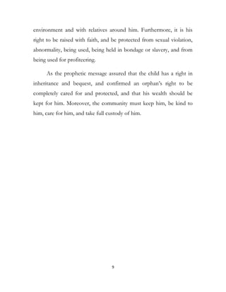 environment and with relatives around him. Furthermore, it is his
right to be raised with faith, and be protected from sexual violation,
abnormality, being used, being held in bondage or slavery, and from
being used for profiteering.
As the prophetic message assured that the child has a right in
inheritance and bequest, and confirmed an orphan’s right to be
completely cared for and protected, and that his wealth should be
kept for him. Moreover, the community must keep him, be kind to
him, care for him, and take full custody of him.
9
 
