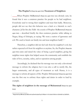 The Prophet’s (Peace be upon him) Treatment of Neighbors
When Prophet Muḥammad (Peace be upon him) was divinely sent, he
found that it was a common practice for people to be bad neighbors.
Everybody used to wrong their neighbor and treat him badly. Moreover,
people did not see that this behavior was a fault or a blemish to one's
character. Ja’far ibn abu Talib- the cousin of Prophet Muḥammad (Peace be
upon him) – described briefly the then common practice while talking to
Negus, King of Ethiopia, as saying: ‘We were a nation of ignorance and
evil. We used to break our family ties and treat neighbors badly”. 1
Therefore, a neighbor did not feel safe from his neighbor’s evil, but
rather expected evil from his neighbor at anytime. So, the Prophet (Peace be
upon him) came and raised the value of being a good neighbor, giving the
neighbor more rights that helped secure the community and establish the
rules of love, security, safety, and co-operation among people.
Accordingly, he declared that his message was not only a devotional
message to reform the religion; but it was also a call to rectify life, the
larger community, and all types of treatment as well. Hence, it is a
message to reform all aspects of life. Prophet Mohammad (Peace be upon him)
was the first one to enforce these rights and duties in order to lead by
example.
The rights of neighbors in the message of Muhammad (Peace be upon
him):
1
Reported by Ahmad (3/108) and authenticated by Al-Albani in his book titled as-Selselah as-Sahihah..
1
 