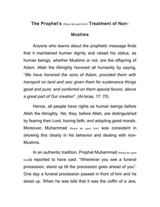 The Prophet’s (Peace be upon him) Treatment of Non-
Muslims
Anyone who learns about the prophetic message finds
that it maintained human dignity and raised his status, as
human beings, whether Muslims or not, are the offspring of
Adam. Allah the Almighty honored all humanity by saying,
“We have honored the sons of Adam, provided them with
transport on land and sea; given them for sustenance things
good and pure; and conferred on them special favors, above
a great part of Our creation“. (Al-Israa, 17: 70)
Hence, all people have rights as human beings before
Allah the Almighty. Yet, they, before Allah, are distinguished
by fearing their Lord, having faith, and adopting good morals.
Moreover, Muhammad (Peace be upon him) was consistent in
showing this clearly in his behavior and dealing with non-
Muslims.
In an authentic tradition, Prophet Muhammad (Peace be upon
him)is reported to have said: “Whenever you see a funeral
procession, stand up till the procession goes ahead of you”.
One day a funeral procession passed in front of him and he
stood up. When he was told that it was the coffin of a Jew,
 