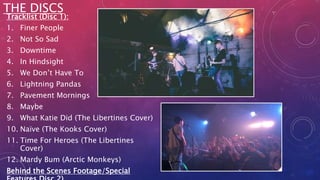 Tracklist (Disc 1):
1. Finer People
2. Not So Sad
3. Downtime
4. In Hindsight
5. We Don’t Have To
6. Lightning Pandas
7. Pavement Mornings
8. Maybe
9. What Katie Did (The Libertines Cover)
10. Naïve (The Kooks Cover)
11. Time For Heroes (The Libertines
Cover)
12. Mardy Bum (Arctic Monkeys)
Behind the Scenes Footage/Special
THE DISCS
 