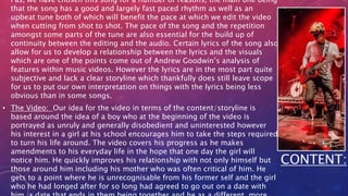 Pas, we have chosen this song for a number of reasons, the main one being
that the song has a good and largely fast paced rhythm as well as an
upbeat tune both of which will benefit the pace at which we edit the video
when cutting from shot to shot. The pace of the song and the repetition
amongst some parts of the tune are also essential for the build up of
continuity between the editing and the audio. Certain lyrics of the song also
allow for us to develop a relationship between the lyrics and the visuals
which are one of the points come out of Andrew Goodwin’s analysis of
features within music videos. However the lyrics are in the most part quite
subjective and lack a clear storyline which thankfully does still leave scope
for us to put our own interpretation on things with the lyrics being less
obvious than in some songs.
• The Video: Our idea for the video in terms of the content/storyline is
based around the idea of a boy who at the beginning of the video is
portrayed as unruly and generally disobedient and uninterested however
his interest in a girl at his school encourages him to take the steps required
to turn his life around. The video covers his progress as he makes
amendments to his everyday life in the hope that one day the girl will
notice him. He quickly improves his relationship with not only himself but
those around him including his mother who was often critical of him. He
gets to a point where he is unrecognisable from his former self and the girl
who he had longed after for so long had agreed to go out on a date with
CONTENT:
 