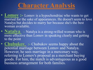 Character Analysis
• Lomov :- Lomov is a hypochondriac who wants to get
married for the sake of appearances. He doesn't seem to love
Natalya but decides to marry her because she's the best
woman available.
• Natalya :- Natalya is a strong-willed woman who is
more effective than Lomov in speaking clearly and getting
to the point
• Chubukov :- Chubukov seems happy about the
potential marriage between Lomov and Natalya.
However, he sees marriage in a mercenary way,
referring to Lomov's proposal as a merchant buying
goods. For him, the match is advantageous as a good
business arrangement for both families.
 