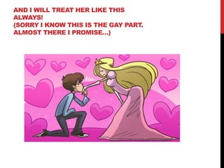 AND I WILL TREAT HER LIKE THIS
ALWAYS!
(SORRY I KNOW THIS IS THE GAY PART.
ALMOST THERE I PROMISE…)
 