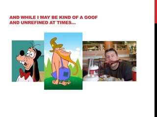 AND WHILE I MAY BE KIND OF A GOOF
AND UNREFINED AT TIMES…
 