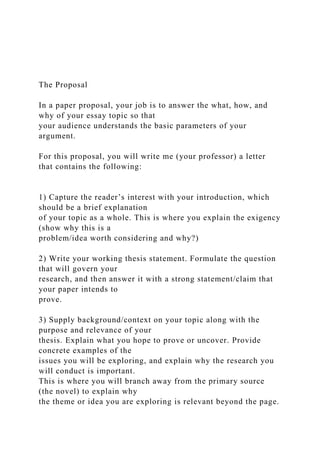 The Proposal
In a paper proposal, your job is to answer the what, how, and
why of your essay topic so that
your audience understands the basic parameters of your
argument.
For this proposal, you will write me (your professor) a letter
that contains the following:
1) Capture the reader’s interest with your introduction, which
should be a brief explanation
of your topic as a whole. This is where you explain the exigency
(show why this is a
problem/idea worth considering and why?)
2) Write your working thesis statement. Formulate the question
that will govern your
research, and then answer it with a strong statement/claim that
your paper intends to
prove.
3) Supply background/context on your topic along with the
purpose and relevance of your
thesis. Explain what you hope to prove or uncover. Provide
concrete examples of the
issues you will be exploring, and explain why the research you
will conduct is important.
This is where you will branch away from the primary source
(the novel) to explain why
the theme or idea you are exploring is relevant beyond the page.
 