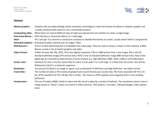 Salford City College
Eccles Centre
Creative Media Production




Glossary

Motion graphics -   Graphics that use video footage and/or animation technology to create the illusion of motion or rotation, graphics are
                     usually combined with audio for use in multimedia projects.
Compositing video - When there are several different clips of video are layered over one another to create a single image.
Interactive Menus – DVD Interface or Interactive Menus on a web page
Ident –             The ‘call sign’ of a channel or production company to identify themselves on screen, usually shown before a programme.
Animated Captions – Animated Graphics layered over an image / video
Web Banners –       A form of web advertising that is embedded into a web page. They are used to attract a viewer to their website. A Web
                    Banner usually a mix of motion graphics and video
Video Format -      3 Main Formats HD, PAL, NTSC. HD is the highest resolution (720 or 1080 vertical lines in the image). PAL is the UK
                    Standard definition image (576 vertical lines). NTSC is the US Standard definition image (480 vertical lines). Now in the
                    digital age we now look at video format in terms of pixels (i.e. High definition 1080; 1920 x 1080 or 2,073,600 pixels)
Screen ratio –      Standard TV ratio is 4:3; this means that for every 4 units wide it is 3 units high. It is likely that the screen ratio will be
                    Widescreen (16:9) in a cinematic sequence.
Resolution –        The amount of detail in an image or signal, such as Standard TV Definition and High Definition. See Video Format.
Frame Rate -        The number of video or film frames displayed each second (frames per second; fps). PAL frame (standard UK TV) is 25
                    fps, NTSC (standard US TV) is 30 fps, film is 24 fps. This means as NTSC updates more regularly there is less strobing
                    (jerkiness).
Compression –       The use of Codecs (WMV, DivX) to reduce the file size of a video by a variety of methods. This sometimes means a loss in
                    image quality (a “lossy”). Codecs are found in Video Cameras, DVD players / recorders, Editing Packages, Video upload
                    sites)




                                                                                                                                                  2
 