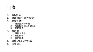 目次
1. はじめに
2. 問題設定→条件設定
3. 提案手法
1. 速度空間の分割
2. 可変分解能による分割
3. 制約条件
4. 適用例
1. 運動方程式
2. 制約条件
3. 分割方法
5. 数値シミュレーション
6. おわりに
 