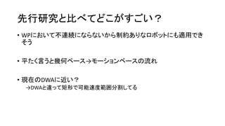 先行研究と比べてどこがすごい？
• WPにおいて不連続にならないから制約ありなロボットにも適用でき
そう
• 平たく言うと幾何ベース→モーションベースの流れ
• 現在のDWAに近い？
→DWAと違って矩形で可能速度範囲分割してる
 