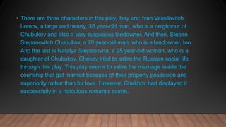 • There are three characters in this play, they are; Ivan Vassilevitch
Lomov, a large and hearty, 35 year-old man, who is a neighbour of
Chubukov and also a very suspicious landowner. And then, Stepan
Stepanovitch Chubukov, a 70 year-old man, who is a landowner, too.
And the last is Natalya Stepanovna, a 25 year-old woman, who is a
daughter of Chubukov. Chekov tried to satire the Russian social life
through this play. This play seems to satire the marriage inside the
courtship that get married because of their property possesion and
superiority rather than for love. However, Chekhov had displayed it
successfully in a ridiculous romantic scene.
 