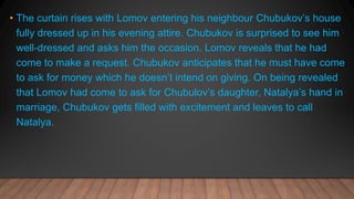 • The curtain rises with Lomov entering his neighbour Chubukov’s house
fully dressed up in his evening attire. Chubukov is surprised to see him
well-dressed and asks him the occasion. Lomov reveals that he had
come to make a request. Chubukov anticipates that he must have come
to ask for money which he doesn’t intend on giving. On being revealed
that Lomov had come to ask for Chubulov’s daughter, Natalya’s hand in
marriage, Chubukov gets filled with excitement and leaves to call
Natalya.
 