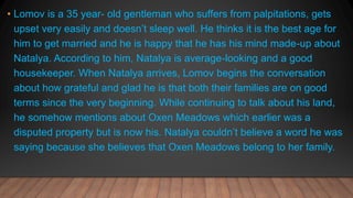 • Lomov is a 35 year- old gentleman who suffers from palpitations, gets
upset very easily and doesn’t sleep well. He thinks it is the best age for
him to get married and he is happy that he has his mind made-up about
Natalya. According to him, Natalya is average-looking and a good
housekeeper. When Natalya arrives, Lomov begins the conversation
about how grateful and glad he is that both their families are on good
terms since the very beginning. While continuing to talk about his land,
he somehow mentions about Oxen Meadows which earlier was a
disputed property but is now his. Natalya couldn’t believe a word he was
saying because she believes that Oxen Meadows belong to her family.
 