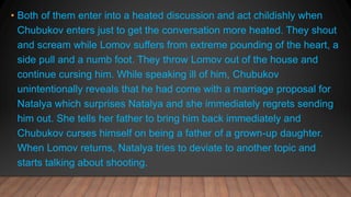 • Both of them enter into a heated discussion and act childishly when
Chubukov enters just to get the conversation more heated. They shout
and scream while Lomov suffers from extreme pounding of the heart, a
side pull and a numb foot. They throw Lomov out of the house and
continue cursing him. While speaking ill of him, Chubukov
unintentionally reveals that he had come with a marriage proposal for
Natalya which surprises Natalya and she immediately regrets sending
him out. She tells her father to bring him back immediately and
Chubukov curses himself on being a father of a grown-up daughter.
When Lomov returns, Natalya tries to deviate to another topic and
starts talking about shooting.
 