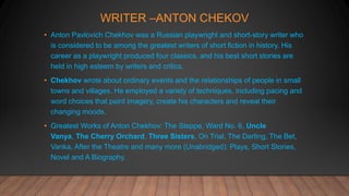 WRITER –ANTON CHEKOV
• Anton Pavlovich Chekhov was a Russian playwright and short-story writer who
is considered to be among the greatest writers of short fiction in history. His
career as a playwright produced four classics, and his best short stories are
held in high esteem by writers and critics.
• Chekhov wrote about ordinary events and the relationships of people in small
towns and villages. He employed a variety of techniques, including pacing and
word choices that paint imagery, create his characters and reveal their
changing moods.
• Greatest Works of Anton Chekhov: The Steppe, Ward No. 6, Uncle
Vanya, The Cherry Orchard, Three Sisters, On Trial, The Darling, The Bet,
Vanka, After the Theatre and many more (Unabridged): Plays, Short Stories,
Novel and A Biography.
 